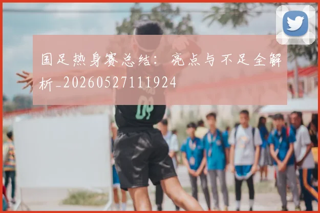 国足热身赛总结:亮点与不足全解析_20260527111924
