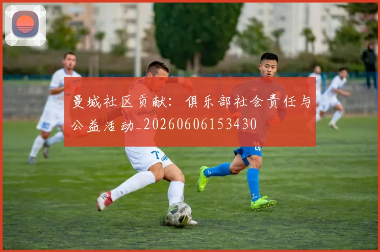 曼城社区贡献:俱乐部社会责任与公益活动_20260606153430