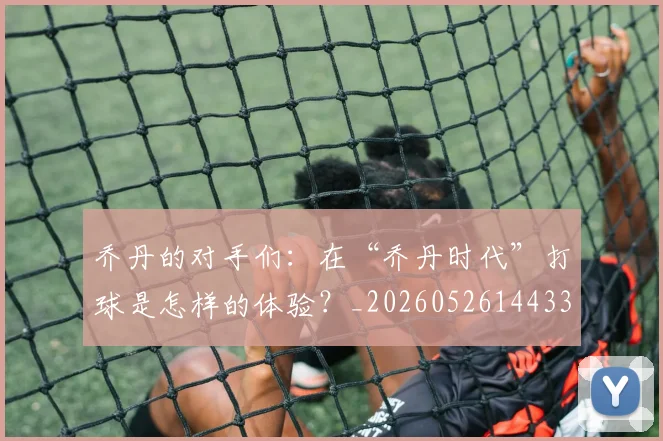 乔丹的对手们:在“乔丹时代”打球是怎样的体验?_20260526144331