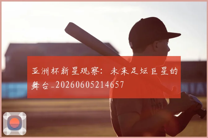 亚洲杯新星观察:未来足坛巨星的舞台_20260605214657