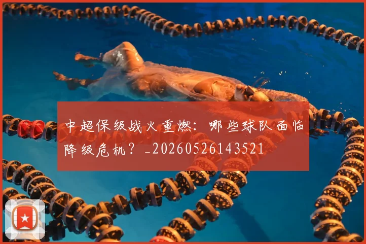 中超保级战火重燃:哪些球队面临降级危机?_20260526143521