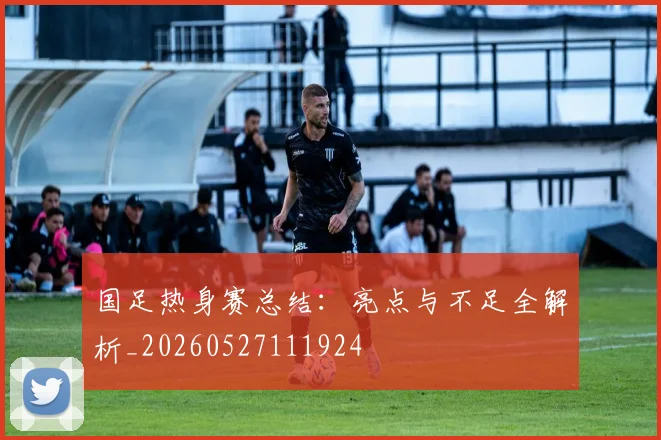 国足热身赛总结:亮点与不足全解析_20260527111924