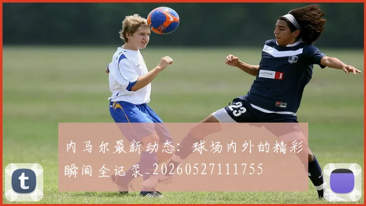 内马尔最新动态：球场内外的精彩瞬间全记录_20260527111755