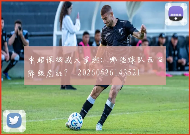 中超保级战火重燃:哪些球队面临降级危机?_20260526143521