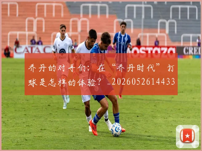乔丹的对手们:在“乔丹时代”打球是怎样的体验?_20260526144331