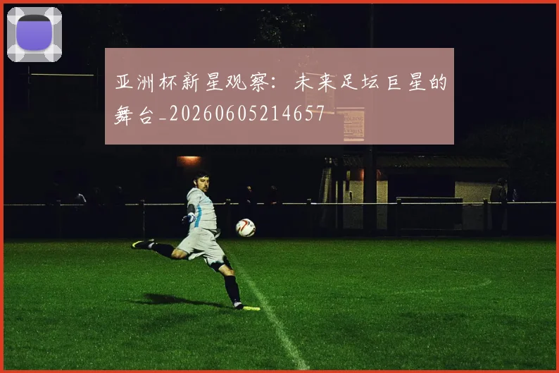 亚洲杯新星观察:未来足坛巨星的舞台_20260605214657
